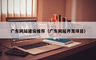 衢州广东网站建设推荐（广东网站开发项目）