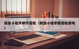 衢州旅游小程序制作蛋糕（微信小程序做蛋糕游戏）